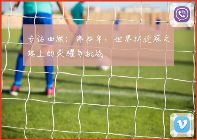 专访回顾：那些年，世界杯连冠之路上的荣耀与挑战