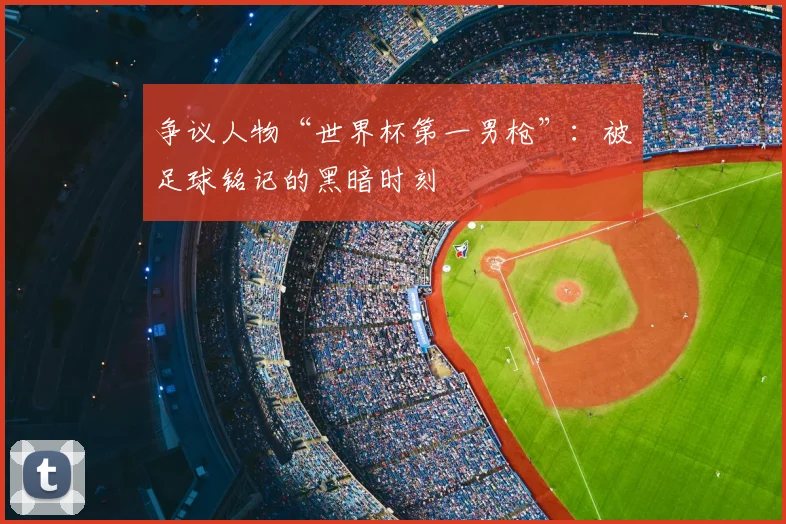 争议人物“世界杯第一男枪”：被足球铭记的黑暗时刻