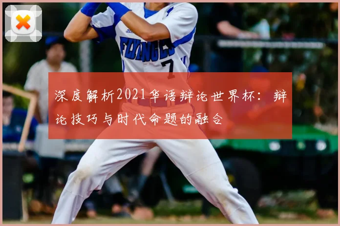 深度解析2021华语辩论世界杯:辩论技巧与时代命题的融合