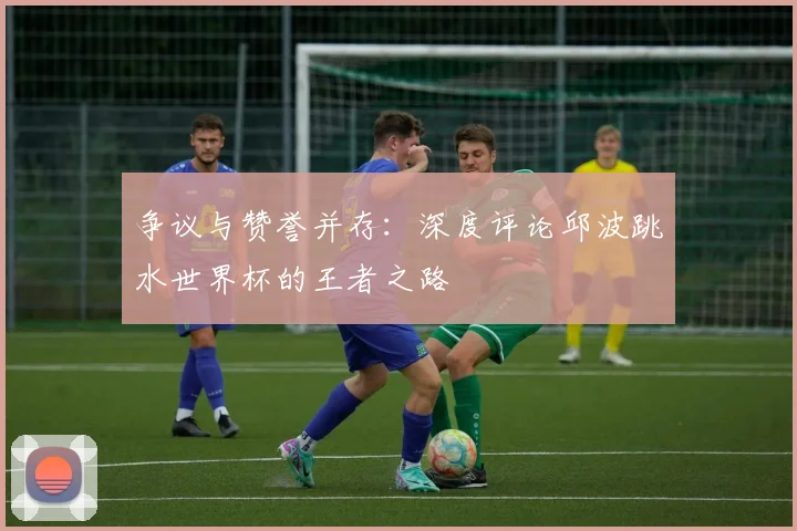 争议与赞誉并存：深度评论邱波跳水世界杯的王者之路