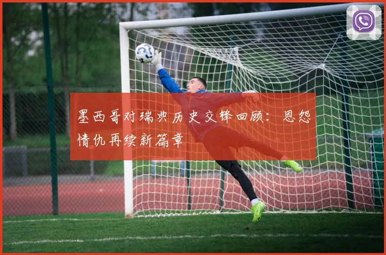 墨西哥对瑞典历史交锋回顾:恩怨情仇再续新篇章