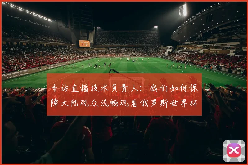 专访直播技术负责人：我们如何保障大陆观众流畅观看俄罗斯世界杯