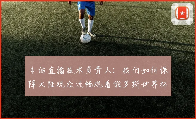 专访直播技术负责人：我们如何保障大陆观众流畅观看俄罗斯世界杯