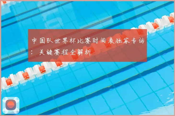 中国队世界杯比赛时间表独家专访：关键赛程全解析