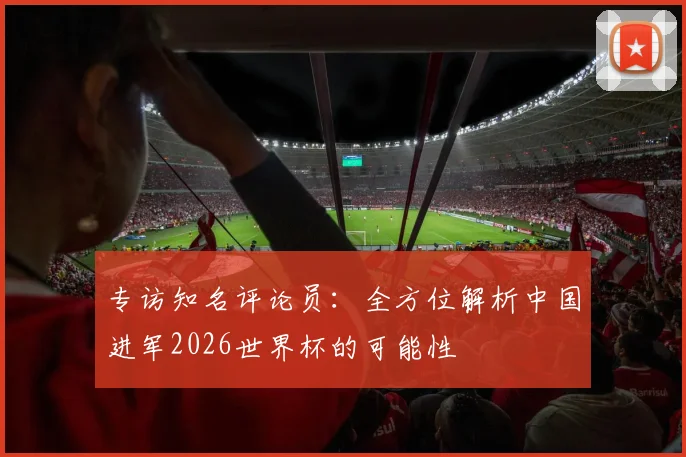 专访知名评论员：全方位解析中国进军2026世界杯的可能性