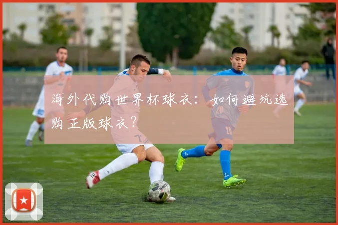 海外代购世界杯球衣：如何避坑选购正版球衣？