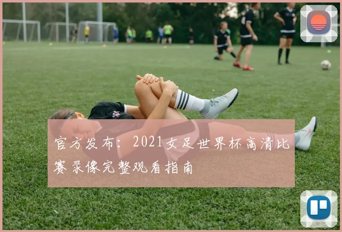 官方发布：2021女足世界杯高清比赛录像完整观看指南