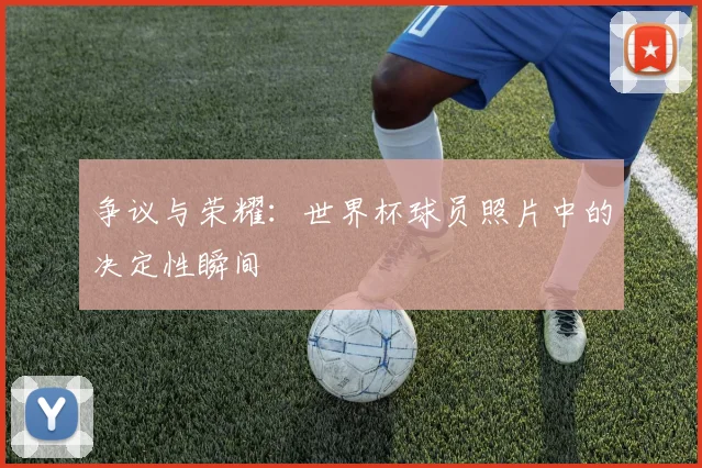 争议与荣耀：世界杯球员照片中的决定性瞬间