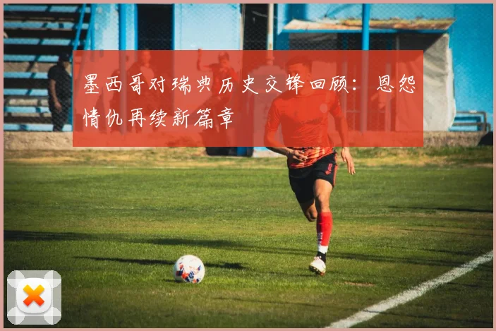 墨西哥对瑞典历史交锋回顾：恩怨情仇再续新篇章